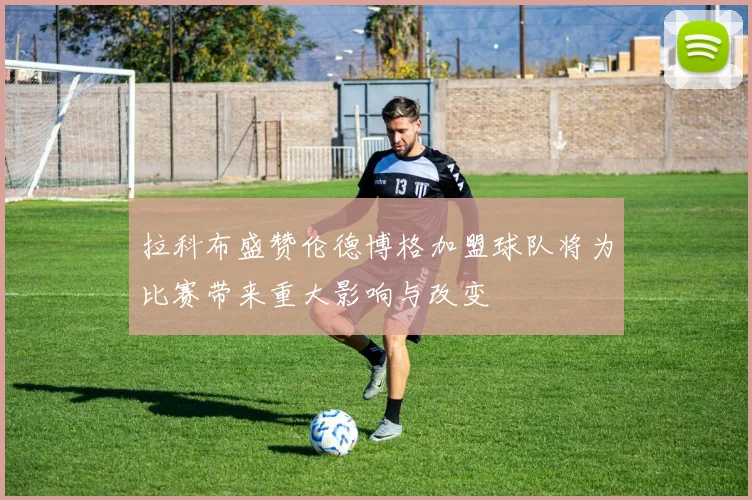 拉科布盛赞伦德博格加盟球队将为比赛带来重大影响与改变