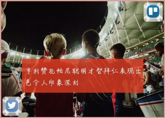 亨利赞孔帕尼聪明才智拜仁表现出色令人印象深刻