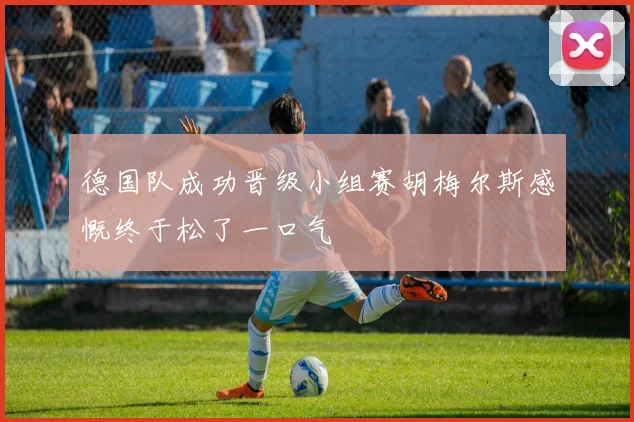 德国队成功晋级小组赛胡梅尔斯感慨终于松了一口气