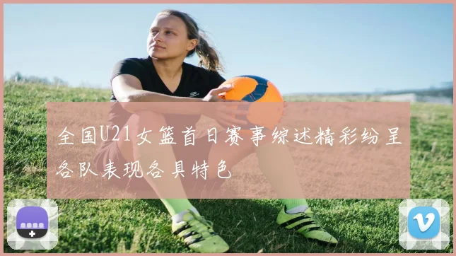 全国U21女篮首日赛事综述精彩纷呈各队表现各具特色