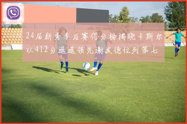 24届新秀季后赛得分榜揭晓卡斯尔以412分遥遥领先谢泼德位列第七