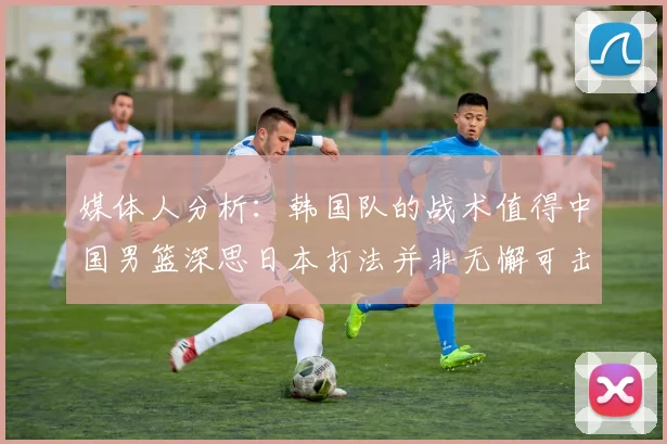 媒体人分析：韩国队的战术值得中国男篮深思日本打法并非无懈可击