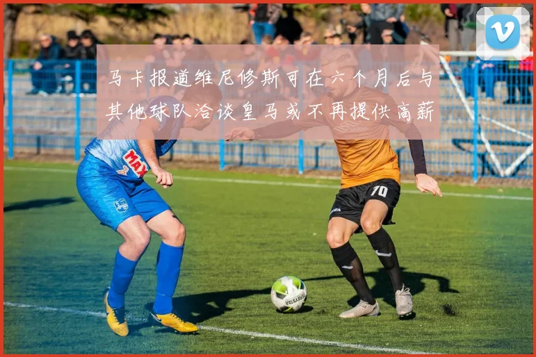 马卡报道维尼修斯可在六个月后与其他球队洽谈皇马或不再提供高薪合同