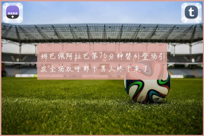 姆巴佩阿拉巴第76分钟替补登场引发全场欢呼那个男人终于来了