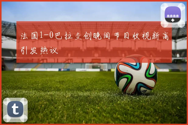 法国1-0巴拉圭创晚间节目收视新高引发热议