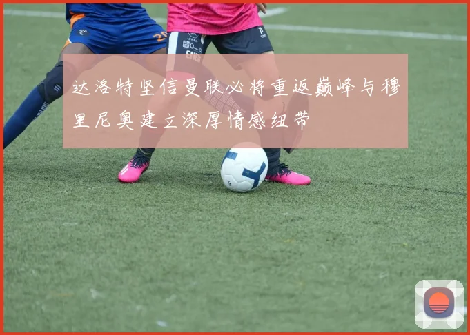 达洛特坚信曼联必将重返巅峰与穆里尼奥建立深厚情感纽带