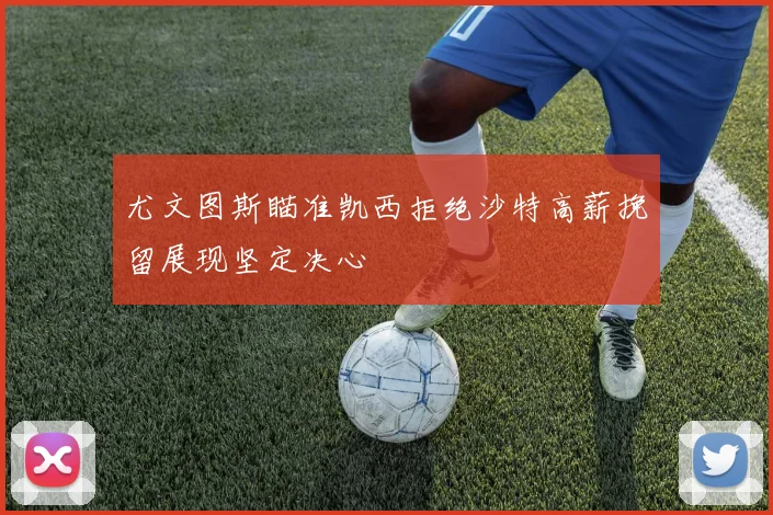 尤文图斯瞄准凯西拒绝沙特高薪挽留展现坚定决心