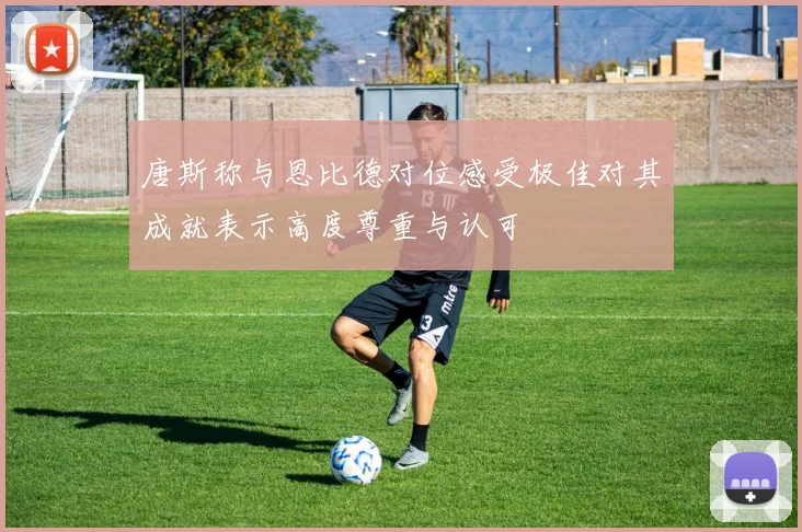 唐斯称与恩比德对位感受极佳对其成就表示高度尊重与认可