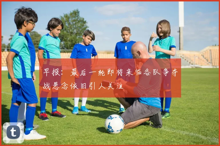 早报：最后一轮即将来临各队争夺战悬念依旧引人关注