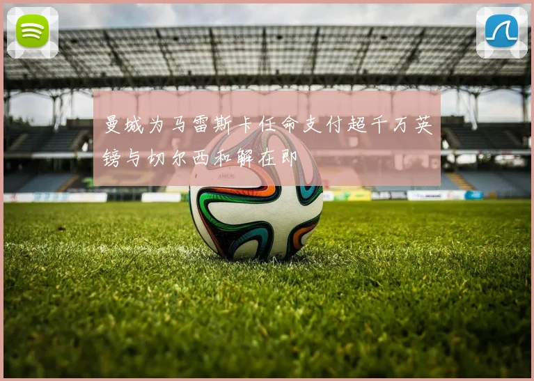 曼城为马雷斯卡任命支付超千万英镑与切尔西和解在即