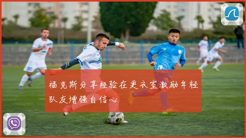 福克斯分享经验在更衣室激励年轻队友增强自信心