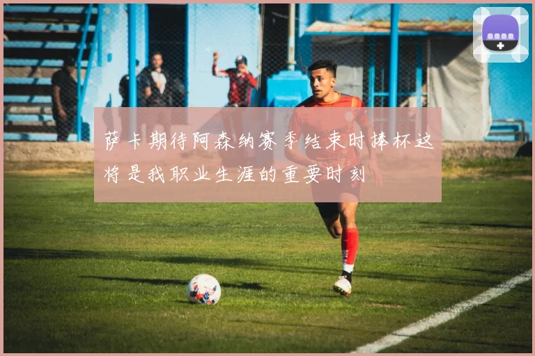 萨卡期待阿森纳赛季结束时捧杯这将是我职业生涯的重要时刻