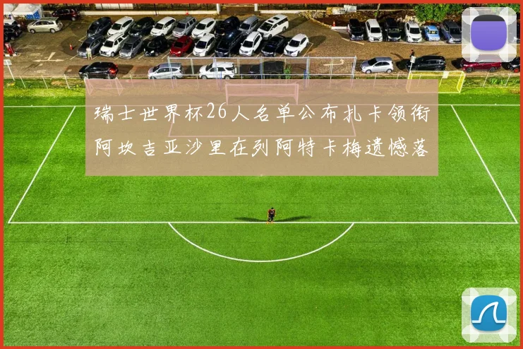 瑞士世界杯26人名单公布扎卡领衔阿坎吉亚沙里在列阿特卡梅遗憾落选