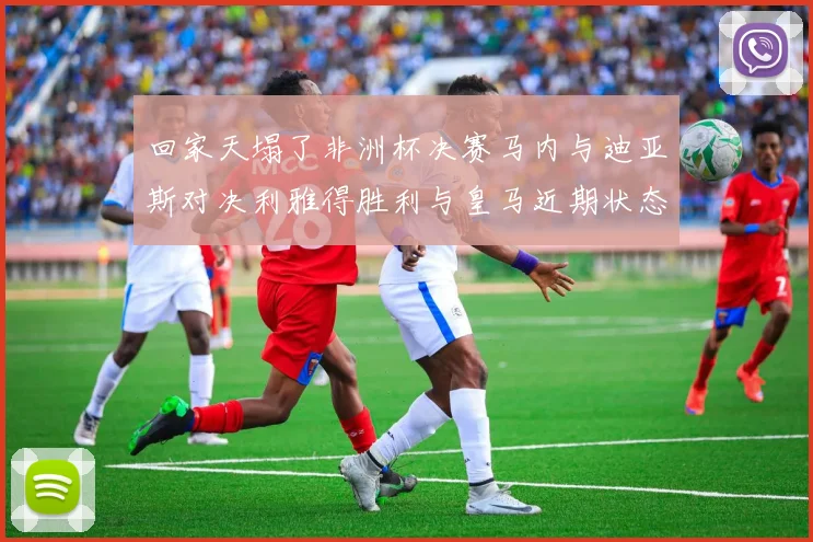 回家天塌了非洲杯决赛马内与迪亚斯对决利雅得胜利与皇马近期状态堪忧