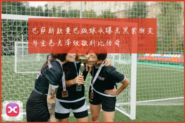 巴萨新款曼巴版球衣曝光黑紫渐变与金色光泽致敬科比传奇
