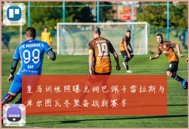皇马训练照曝光姆巴佩卡雷拉斯与库尔图瓦齐聚备战新赛季