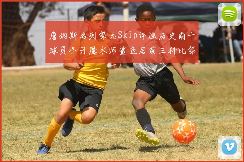 詹姆斯名列第九Skip评选历史前十球员乔丹魔术师鲨鱼居前三科比第七