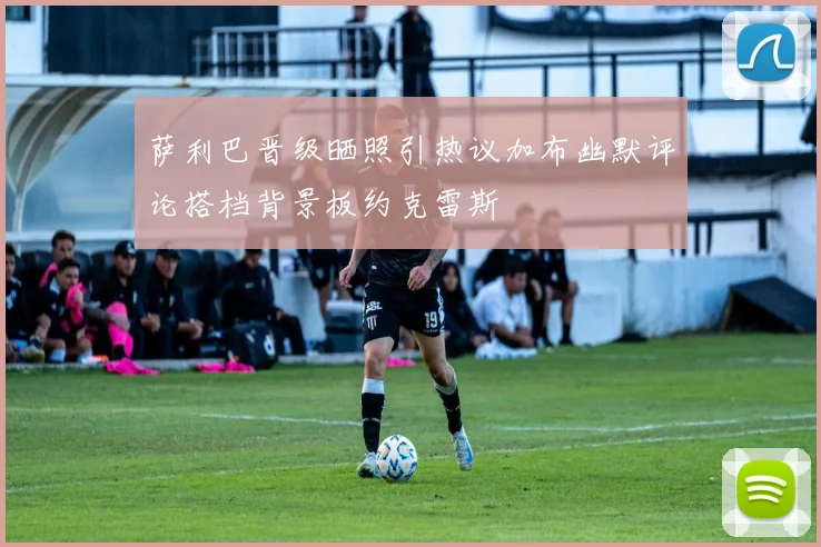 萨利巴晋级晒照引热议加布幽默评论搭档背景板约克雷斯