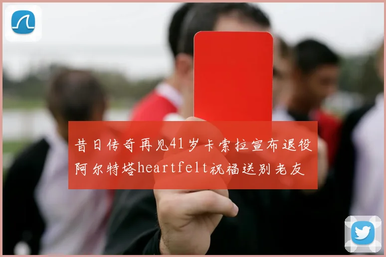 昔日传奇再见41岁卡索拉宣布退役阿尔特塔heartfelt祝福送别老友