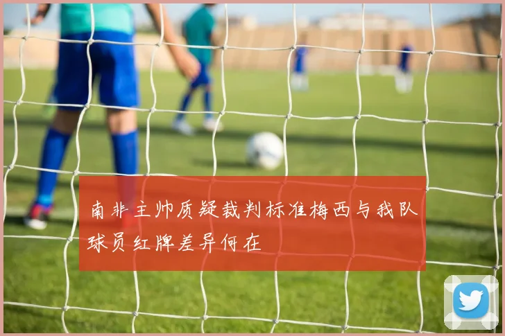 南非主帅质疑裁判标准梅西与我队球员红牌差异何在