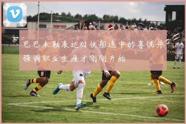 巴巴米勒表达对快船选中的喜悦并强调职业生涯才刚刚开始