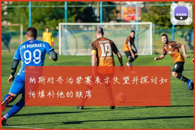 纳斯对乔治禁赛表示失望并探讨如何填补他的缺席
