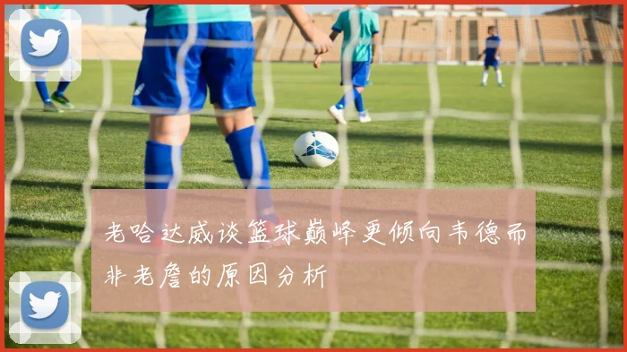 老哈达威谈篮球巅峰更倾向韦德而非老詹的原因分析