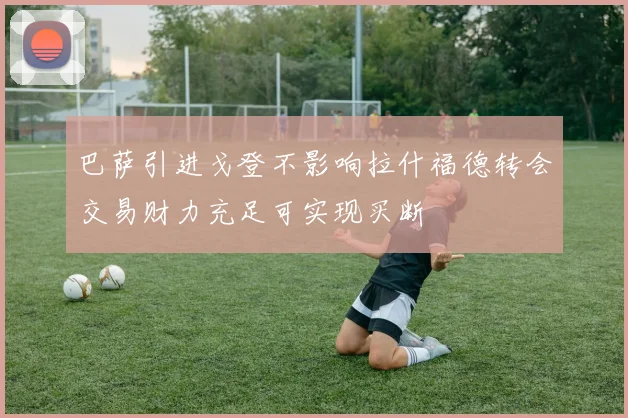 巴萨引进戈登不影响拉什福德转会交易财力充足可实现买断